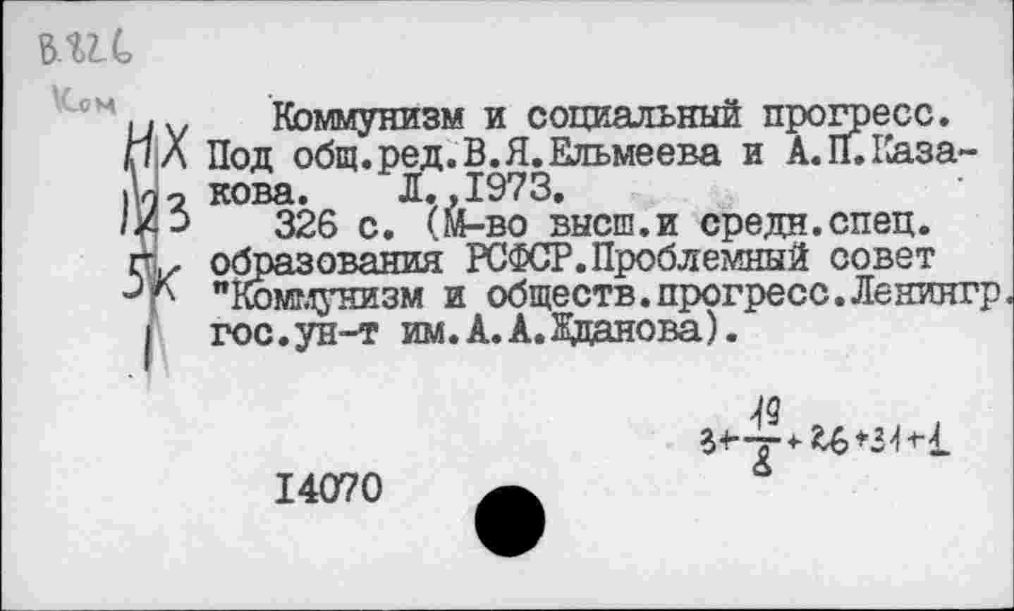 ﻿вис \Сон
Коммунизм и социальный прогресс.
Л Под общ.ред.В.Я.Ельмеева и А. II. Каза-
2 нова. Л.,1973.
->	326 с. (Й-во высш.и средн.спец.
V образования РСФСР.Проблемный совет р "Коммунизм и обществ.прогресс.Ленингр гос.ун-т им. А.А.Жданова).
“' -у О
14070